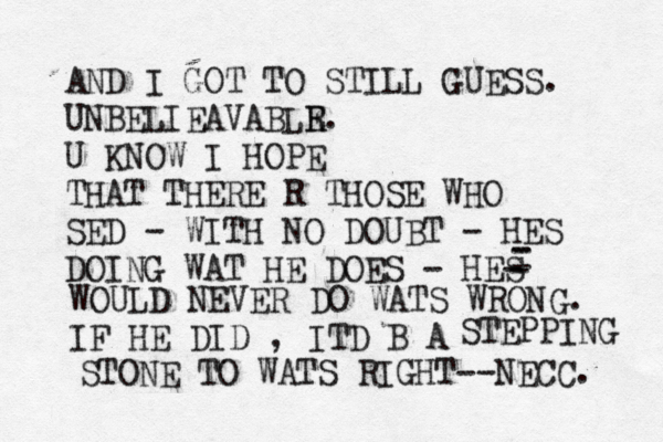AND I GOT TO STILL GUESS. UNBELIEAVABLR E. U KNOW I HOPE THAT THERE R THOSE WHO SED - WITH NO DOUBT - HES DOING WAT HE DOES - HES - - - - - WOULD NEVER DO WATS WRONG. IF HE DID , ITD B A STEPPING STONE TO WATS RIGHT--NECC. 