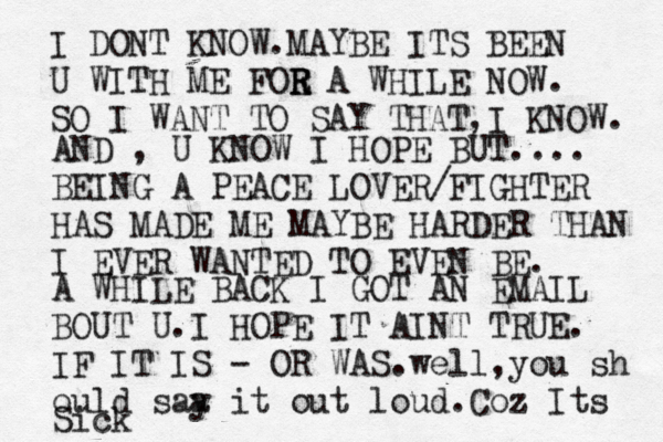 I DONT KNOW.MAYBE ITS BEEN U WITH ME FOE R R R A WHILE NOW. SO I WANT TO SAY THAT,I KNOW. AND , U KNOW I HOPE BUT.... BEING A PEACE LOVER/FIGHTER HAS MADE ME MAYBE HARDER THAN I EVER WANTED TO EVEN BE. A WHILE BACK I GOT AN EMAIL BOUT U.I HOPE IT AINT TRUE. IF IT IS - OR WAS.well,you sh ould saa y it out loud. Coz Its Sick