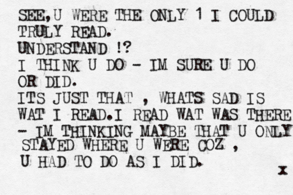 SEE,U WERE THE ONLY 1 I COULD TRULY READ. UNDERSTAND !? I THINK U DO - IM SURE U DO OR DID. ITS JUST THAT , WHATS SAD IS WAT I READ.I READ WAT WAS THERE - IM THINKING MAYBE THAT U ONLY STAYED WHERE U WERE COZ , U HAD TO DO AS I DID. x 
