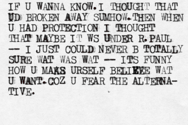 IF U WANNA KNOW.I THOUGHT THAT I UD BROKEN AWAY SUMHOW.THEN WHEN U HAD PROTECTION I THOUGHT THAT MAYBE IT WS UNDER R.PAUL -- I JUST COULD NEVER B TOTALLY SURE WAT WAS WAT -- ITS FUNNY HOW U MAAS KE URSELF BELIVE E E VE WAT U WANT.COZ U FEAR THE ALTERNA- TIVE.