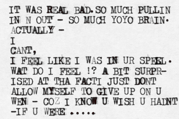 IT WAS REAL BAD.SO MUCH PULLIN IN N OUT - SO MUCH YOYO BRAIN . ACTUALLY - I CANT, I FEEL LIKE I WAS IN UR SPEE LL L . WAT DO I FEEL !? A BIT SURPR- ISED AT THA FACTI JUST DONT ALLOW MYSELF TO GIVE UP ON U WEN - COZ I KNOW U WISH U HADNT -IF U WERE .....