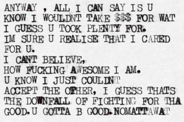 ANYWAY , ALL I CAN SAY IS U KNOW I WOULDNT TAKE $$$ FOR WAT I GUESS U TOOK PLENTY FOR. IM SURE U REALISE THAT I CARED FOR U. I CANT BELIEVE, HOW FUCKING AWESOME I AM. U KNOW I JUST COULDNT ACCEPT THE OFHER T , I GUESS THATS THE DOWNFALL OF FIGHTING FOR THA GOOD.U GOTTA B GOOD.NOMATTAWAT 