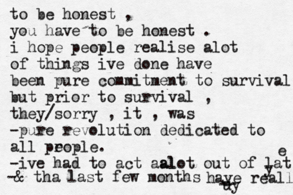 to be honest , you have to be honest . i hope people realise alot of things ive done have been pure commitment to survival but prior to survival , they/sorry , it , was -pure revolution dedicated to all pr eople. -ive had to act aal l a ot out of lat e -& tha last few months have reall y uy - -- - 