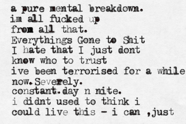 a pure mental breakdown. im all fucked up fron m m all that. Everythings Gone to Shit I hate that I just dont know who to trust ive been terrorised for a while now.Severely. constant.day n nite. i didnt used to think i could live this - i can , just 