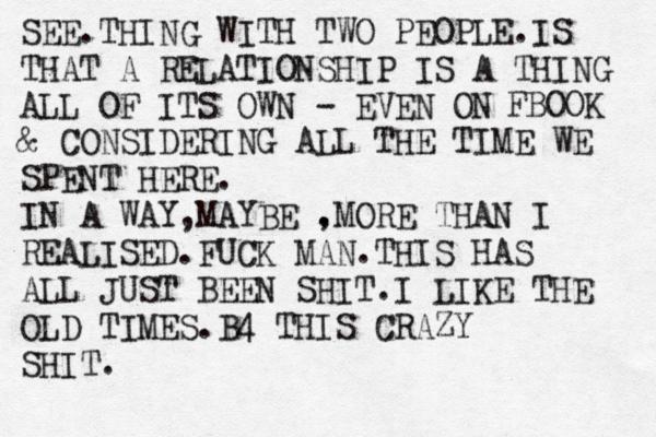 SEE.THING WITH TWO PEOPLE.IS THAT A RELATIONSHIP IS A THING ALL OF ITS OWN - EVEN ON FBOOK & CONSIDERING ALL THE TIME WE SPENT HERE. IN A WAY,MAYBE . ,MORE THAN I REALISED.FUCK MAN.THIS HAS ALL JUST BEEN SHIT.I LIKE THE OLD TIMES.B4 THIS CRAZY SHIT.