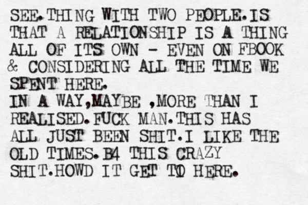 SEE.THING WITH TWO PEOPLE.IS THAT A RELATIONSHIP IS A THING ALL OF ITS OWN - EVEN ON FBOOK & CONSIDERING ALL THE TIME WE SPENT HERE. IN A WAY,MAYBE . ,MORE THAN I REALISED.FUCK MAN.THIS HAS ALL JUST BEEN SHIT.I LIKE THE OLD TIMES.B4 THIS CRAZY SHIT. HOWD IT GET TI O HERE. 