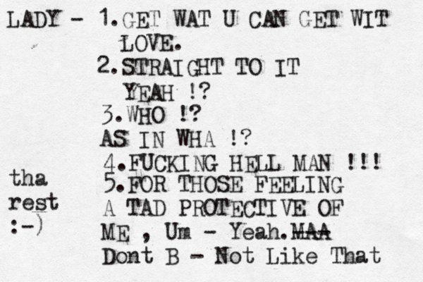 LADY - 1.GET WAT U CAN GET WIT LOVE. 2.STRAIGHT TO IT YEAH !? 3.WHO !? AS IN WHA !? 4.FUCKING HELL MAN !!! 5.FOR THOSE FEELING A TAD PROTECTIVE OF ME , Um - Yeah.MAA --- Dont B - Not Like That tha rest :-)