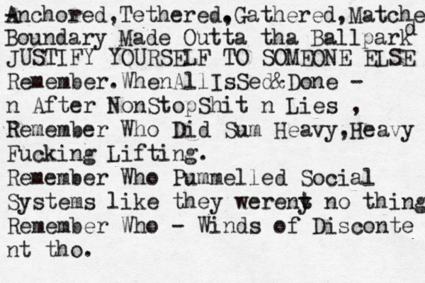 A - nchored,Tethered. ,Gathered,Matched d Boundary Made Outta tha Ballpark JUSTIFY YOURSELF TO SOMEONE ELSE Remember.WhenAllIsSed&Done - n After NonStopShit n Lies , Remember Who Did Sum Heavy,Heavy Fucking Lifting. Remember Who Pummelled Social Systems like they wereny t t no thing Remember Who - Winds of Disconte nt tho. 