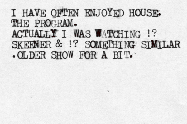 I HAVE OFTEN ENJOYED HOUSE. THE PROGRAM. ACTUALLY I WAS WATCHING !? SKEENER & !? SOMETHING SIMILAR .OLD ER SHOW FOR A BIT. 