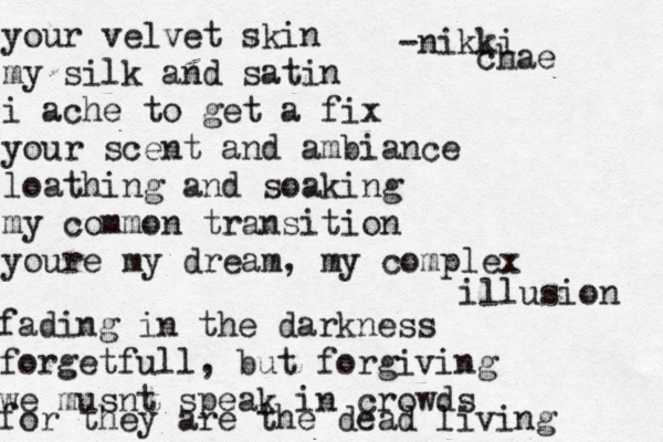 your velvet skin my silk and satin i ache to get a fix your scent and ambiance loathing and soaking my common transition youre my dream, my complex illusion fading in the darkness forgetfull, but forgiving we musnt speak in crowds for they are the dead living -nikki chae 