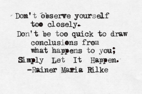 Don't observe yourself too closely. Don't be too quick to draw conclusions from what happens to you; Simply Let It Happen. -Rainer Maria Rilke