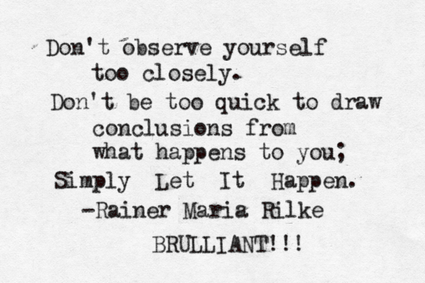 Don't observe yourself too closely. Don't be too quick to draw conclusions from what happens to you; Simply Let It Happen. -Rainer Maria Rilke BRULLIANT!!!