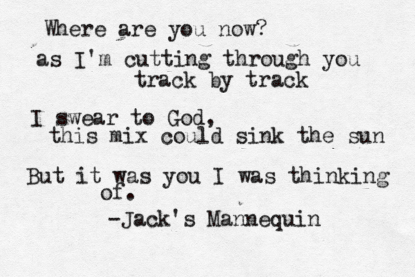 Where are you now? as I'm cutting through you track by track I swear to God, this mix could sink the sun But it was you I was thinking of . -Jack's Mannequin 