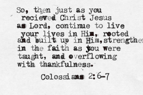 So, then just as you recieved Christ Jesus as Lord, continue to live your lives in Him, rooted and built up in Him,strengthened in the faith as t you y were taught, and overflowing with thankfulness. Colossians 2:6-7 