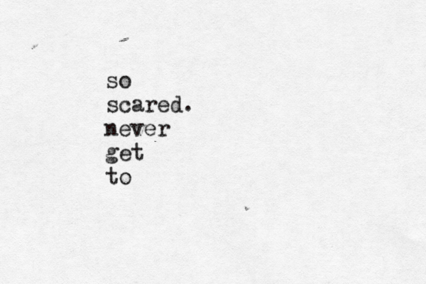 so scared. never get to