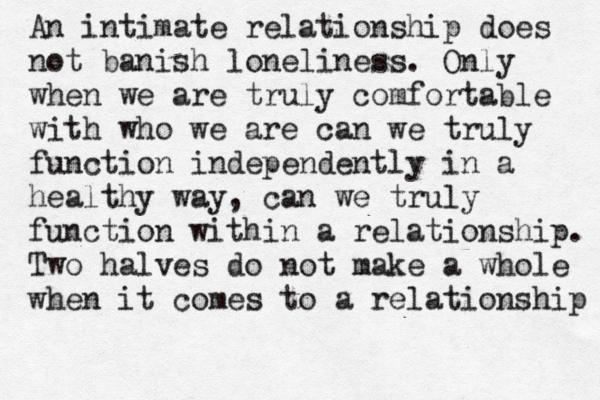 An intimate relationship does not banish loneliness. Only when we are truly comfortable with who we are can we truly function independently in a healthy way, can we truly function within a relationship. Two halves do not make a whole when it comes to a relationship 