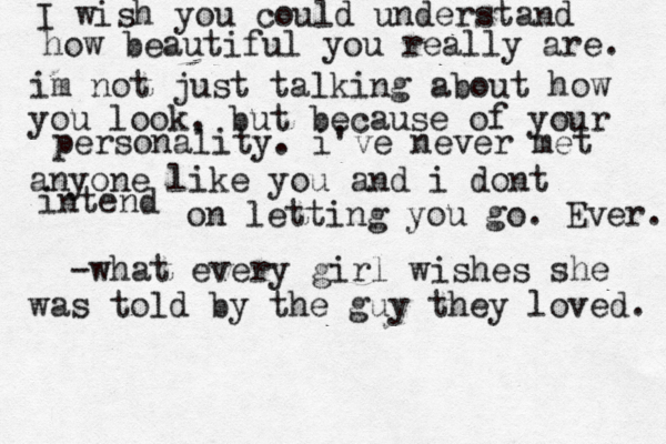 I wish you could understand how beautiful you really are. im not just talking about how you look, but because of your personality. i've never met anyone like you and i dont intend on letting you go. Ever. -what every girl wishes she was told by the guy they loved. 