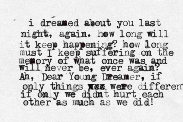 i dreamed about you last night, again. how long will it keep happening? how long must I keep suffering on the memory of what once was and will never be, ever again? Ah, Dear Young Dreamer, if only things wee xxx x were different if only we didnt hurt each other as much as we did! 