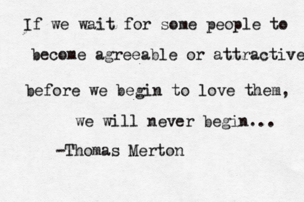 If we wait for some people to become agreeable or attractive before we begin to love them, we will never begin... -Thomas Merton