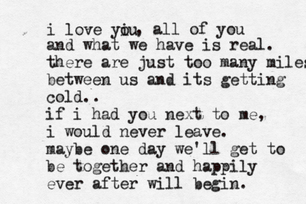 i love yiu o , all of you and what we have is real . there are just too many miles between us and its getting cold.. if i had you next to me, i would never leave . maybe one day we'll get to be together and happily ever after will begin . 