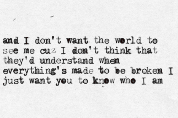 and I don't want the world to see me cuz I don't think that they'd understand when everything's made to be broken I just want you to know who I am 