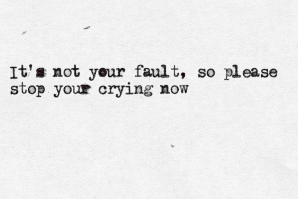 It's not your fault, so please stop your crying now