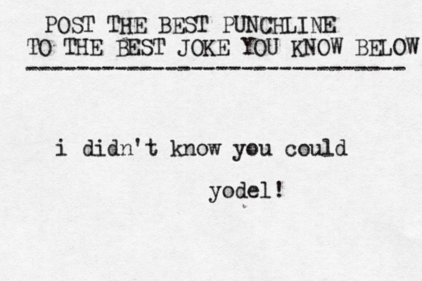 POST THE BEST PUNCHLINE TO THE BEST JOKE YOU KNOW BELOW ------------------------------ i didn't know you could yodel
