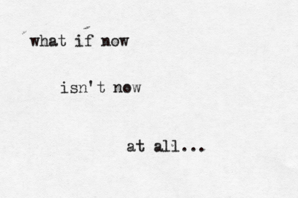 what if now isn't now at all… ... 