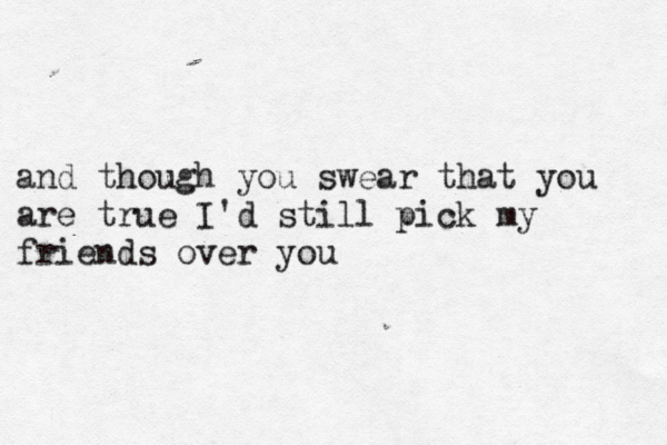 and though you swear that you are true I'd still pick my friends over you