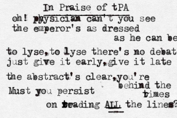 oh! py hysician can't you see the emperor's as dressed as he can be to lyse,to lyse there's no debate just give it early,give it late the abstract's clear,you're behind the rimes t r Must you persist on teadin tr r re g ALL the lines? -- --- --- In Praise of tPA ________________ 