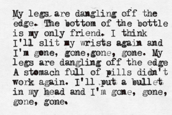 My legs are dangling off the edge. The bottom of the bottle is my only friend. I think I'll slit my wrists again and I'm gone, gone,gone, gone. My legs are dangling off the edge A stomach full of pills didn't work again. I'll put a bull let in my head and I'm gone, gone, gone, gone. . 