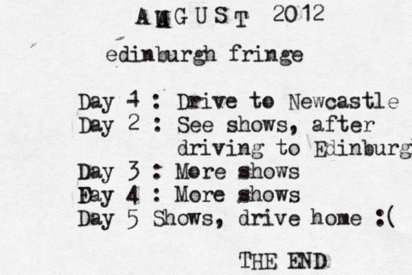 edinburgh fringe Day - 1 : Drive to Newcastle Day 2 : See shows , after driving to Edinburgh Day 3 : More shows Fay D 4 : More shows Day 5 Shows, drive home :( A A U G U S T 20 12 THE END