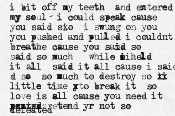 i bit off my teeth and entered my soul i could speak cause you said si xo i swung on you you pushed and pulled i couldnt breathe cause you saud so i said so much while o held i ii it all said it all cause i said d so so much to destroy so li xx little time y xto break it so love is sll a cause you need it pented xxxxxxpretend yr not so defeated 