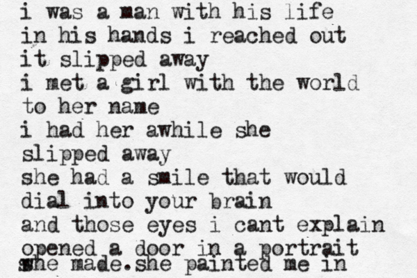 i was a man with hiss i was a man with his life in his hands i reached out it slipped away i met a girl with the world to her name i had her awhile she slipped away she had a smile that would dial into your brain and those eyes i cant explain opened a door in a portrait she made she painted me in w s . 