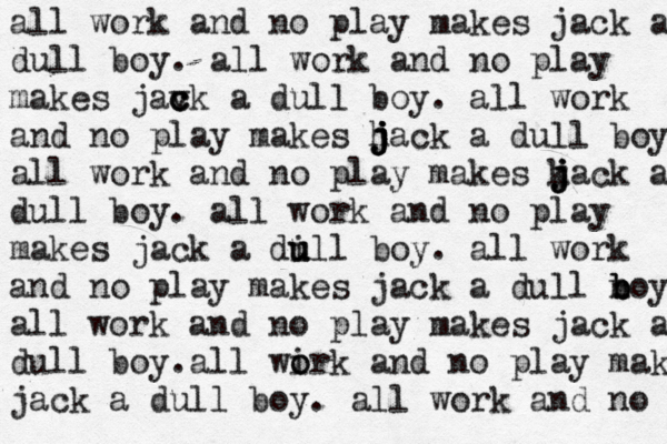 all work and no play makes jack a dull boy . all work and no play makes jav c c ck a dull boy. all work and no play makes h j j j jack a dull boy all work and no play makes k j j jack a dull boy. all work and no play makes jack a di u u ull boy. all work and no play makes jack a dull n b b boy all work and no play makes jack a dull boy a . ll wi o ork and no play makes jack a dull boy. all work and no 