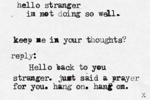 hello stranger im not doing so well . keep me in your thoughts? x Hello back to you stranger. just said a prayer for you. hang on. hanf g g on. reply: 