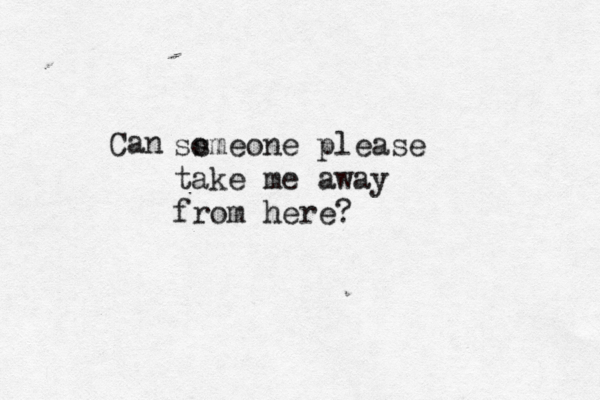 Can ss omeone please take me away from here?