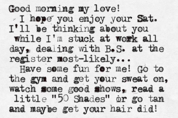 Good morning my love! I hope you enjoy your Sat. I'll be thinking about you while I'm stuck at work all day, dealing with B.S. at the register most-likely... Have some fun for me! Go to the gym and get your sweat on, watch some good shows, read a little "50 Shades" ir o go tan and maybe get your hair did! 