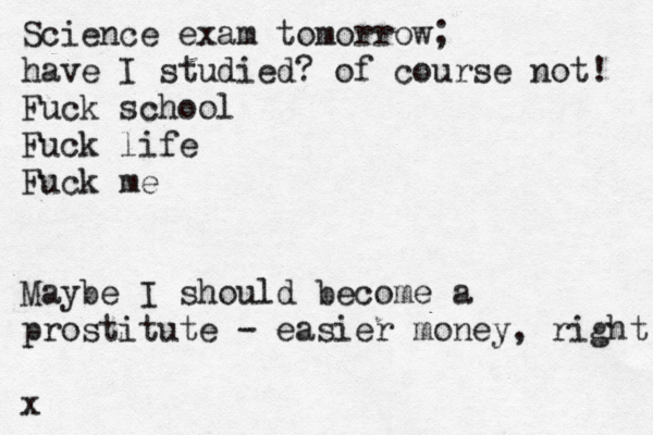 Science exam tomorrow; have I studied? of course not! Fuck school Fuck life Fuck me Maybe I should become a prostitute - easier money, right x