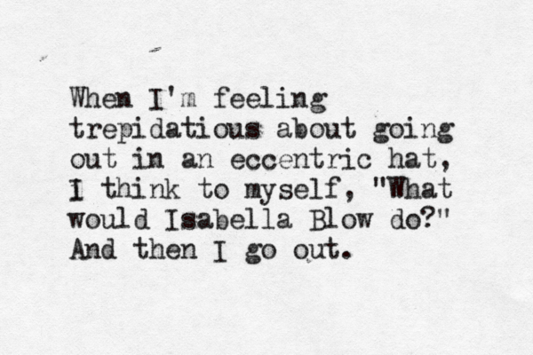 When I'm feeling trepidatious about going out in an eccentric hat, i think I to myself, "What would Isabella Blow do?" And then I go out. 