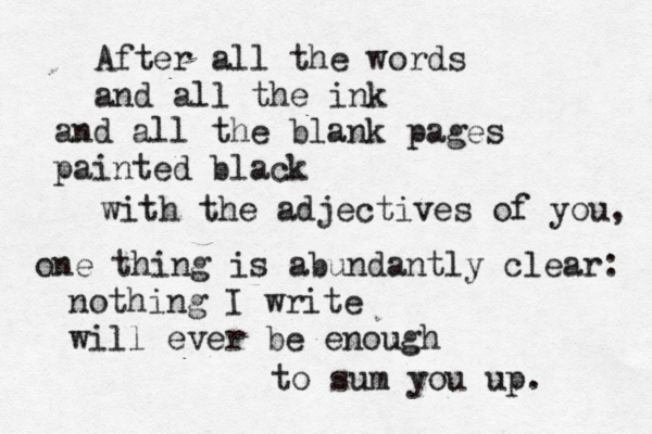 After all the words and all the ink and all the blank pages painted black with the adjectives of you, one thing is abundantly clear: nothing I write will ever be enough to sum you up. 