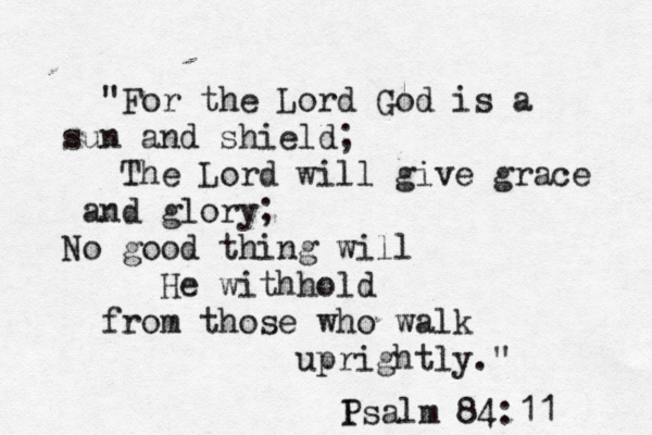 "For the Lord God is a sun and shield; The Lord will give grace and glory; No good thing will He withhold from those who walk uprightly." I Psalm 84:11 