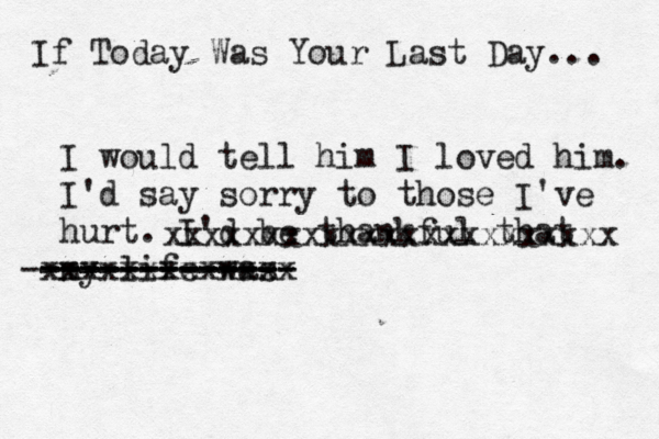 If Today Was You r Last Day... I would tell him I loved him. I'd say sorry to those I've hurt. I'd be thankful that my life was ------------- ------------ -------------- xxxxxxxxxxxxx xxxxxxxxxxxxxxxxxxxxxxx 