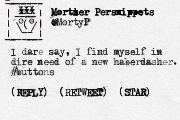 tweetsfrom1930 @ @ o o / :tweetsfrom1930 1930 1930: FOLLOW] } > ) ) ( (Folloe W w O LL FOLLOW) ) I t r r really need a new haber haber- dasher . - ------- | | | | | | ------- ---- xxx o o ( \ -- / xxx x Mortm uee r i er M Mor r r r rti ier Persnippets Persnippets Persnippets O oMortyP I dare say, I find myself in dire need of a new haberdasher. #buttons [ { < (REPLY) (RETWEET) (STAR) (REPLY Y) (RETWEET) (STAR) 