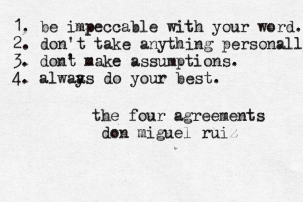 1. be impeccable with your word. 2. don't take anything personally 3. dont ' make assumptions. 4. alwaa ys do your best. the four agreements don miguel ruiz