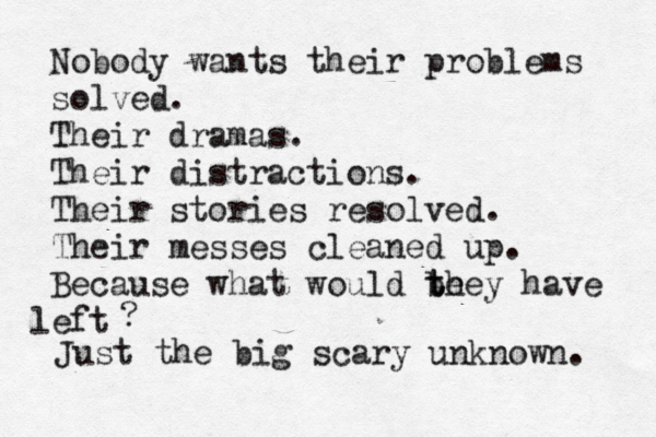 Nobody wants their problems solved. Their dramas. Their distractions. Their stories resolved. Their messes cleaned up. Because what would be t they have eft l ? Just the big scary unknown. 