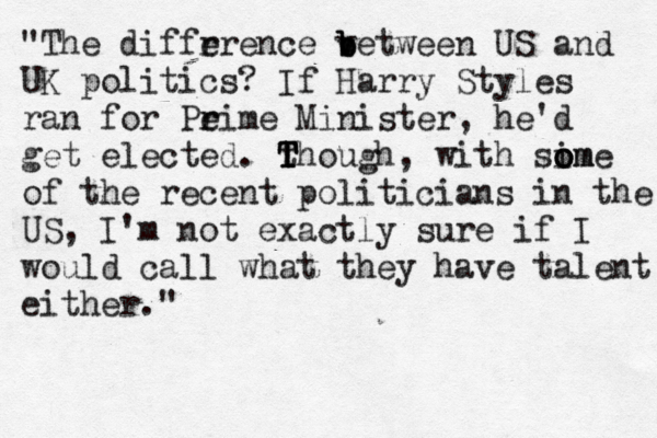 • "The diffr erence v b b between US and UK politics? If Harry Styles ran for Pe r rime Minister, he'd get elected. t T T Though, with sim o o ome of the recent politicians in the US, I'm not exactly sure if I would call what they have talent either." 