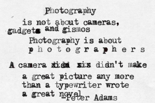 Photography is not about cameras, gadgeta s and gismos Photography is about p h o t o g r a p h e r s A camera disn d d x x sis xxx dis dn't make a great picture any more than a typewriter wrote a great novel -Peter Adams