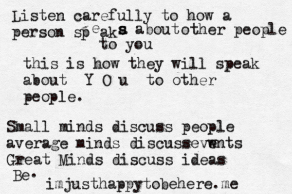 Listen carefully to how a person s p e ak a s s s about other people to you this is how they will speak about Y O u to other people. Small minds discuss people average minds discussevw ents Great Minds discuss ideas Be . imjusthappytobehere.me