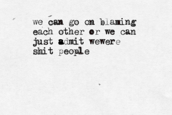 we can go on blaming each other or we can just s a a admit wew ere shit people